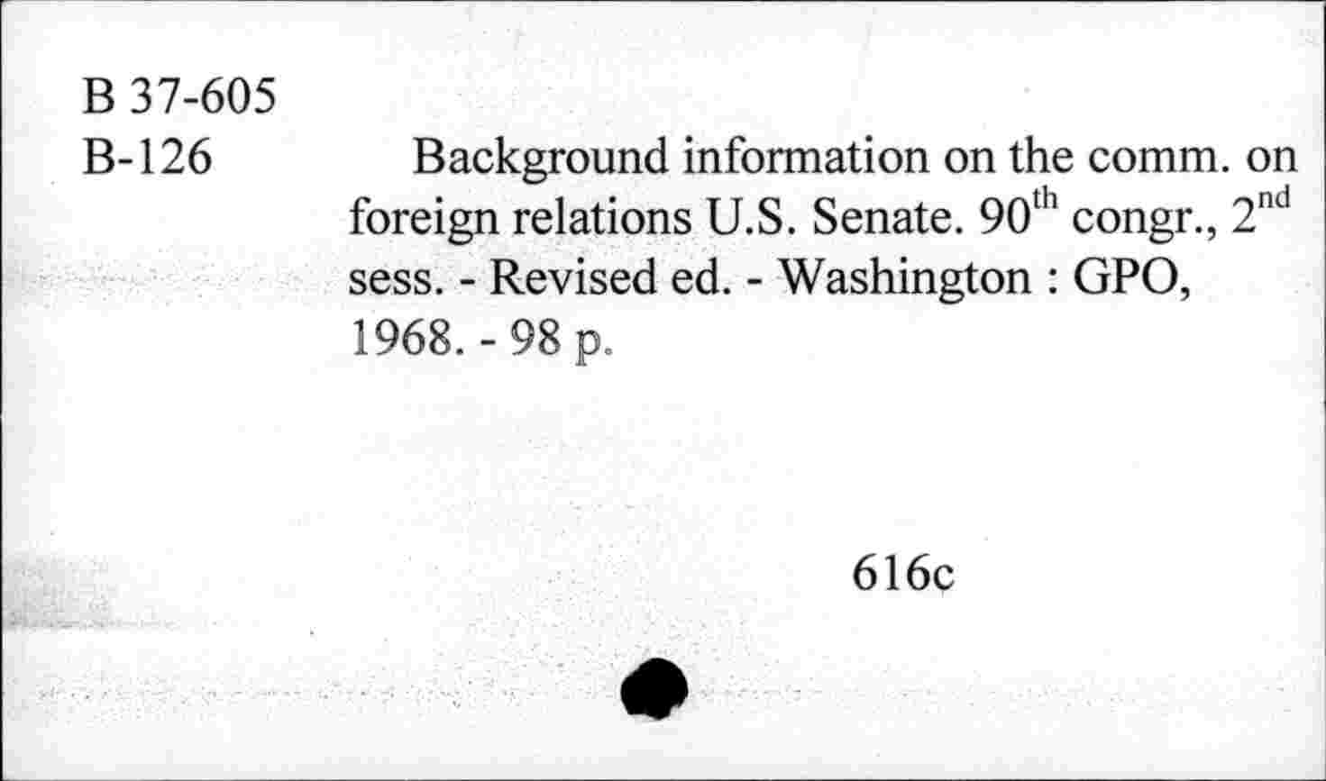 ﻿B 37-605
B-126
Background information on the comm, on foreign relations U.S. Senate. 90th congr., 2nd sess. - Revised ed. - Washington : GPO, 1968.-98 p.
616c